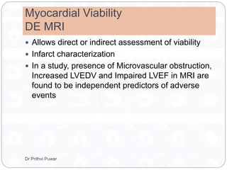 Myocardial Viability
DE MRI
 Allows direct or indirect assessment of viability
 Infarct characterization
 In a study, presence of Microvascular obstruction,
Increased LVEDV and Impaired LVEF in MRI are
found to be independent predictors of adverse
events
Dr Prithvi Puwar
 