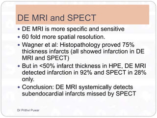 DE MRI and SPECT
 DE MRI is more specific and sensitive
 60 fold more spatial resolution.
 Wagner et al: Histopathology proved 75%
thickness infarcts (all showed infarction in DE
MRI and SPECT)
 But in <50% infarct thickness in HPE, DE MRI
detected infarction in 92% and SPECT in 28%
only.
 Conclusion: DE MRI systemically detects
subendocardial infarcts missed by SPECT
Dr Prithvi Puwar
 