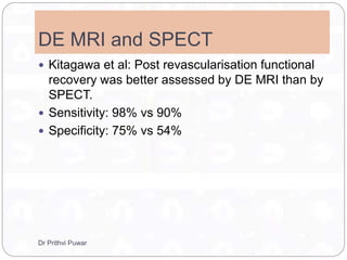 DE MRI and SPECT
 Kitagawa et al: Post revascularisation functional
recovery was better assessed by DE MRI than by
SPECT.
 Sensitivity: 98% vs 90%
 Specificity: 75% vs 54%
Dr Prithvi Puwar
 