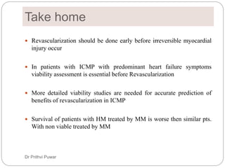 Take home
 Revascularization should be done early before irreversible myocardial
injury occur
 In patients with ICMP with predominant heart failure symptoms
viability assessment is essential before Revascularization
 More detailed viability studies are needed for accurate prediction of
benefits of revascularization in ICMP
 Survival of patients with HM treated by MM is worse then similar pts.
With non viable treated by MM
Dr Prithvi Puwar
 