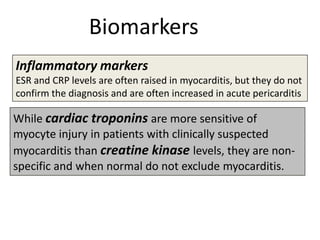 Biomarkers
Inflammatory markers
ESR and CRP levels are often raised in myocarditis, but they do not
confirm the diagnosis and are often increased in acute pericarditis

While cardiac troponins are more sensitive of
myocyte injury in patients with clinically suspected
myocarditis than creatine kinase levels, they are nonspecific and when normal do not exclude myocarditis.

 