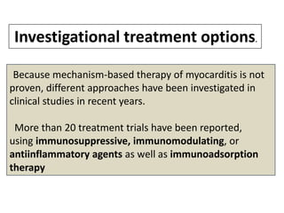 Investigational treatment options.
Because mechanism-based therapy of myocarditis is not
proven, different approaches have been investigated in
clinical studies in recent years.

More than 20 treatment trials have been reported,
using immunosuppressive, immunomodulating, or
antiinflammatory agents as well as immunoadsorption
therapy

 