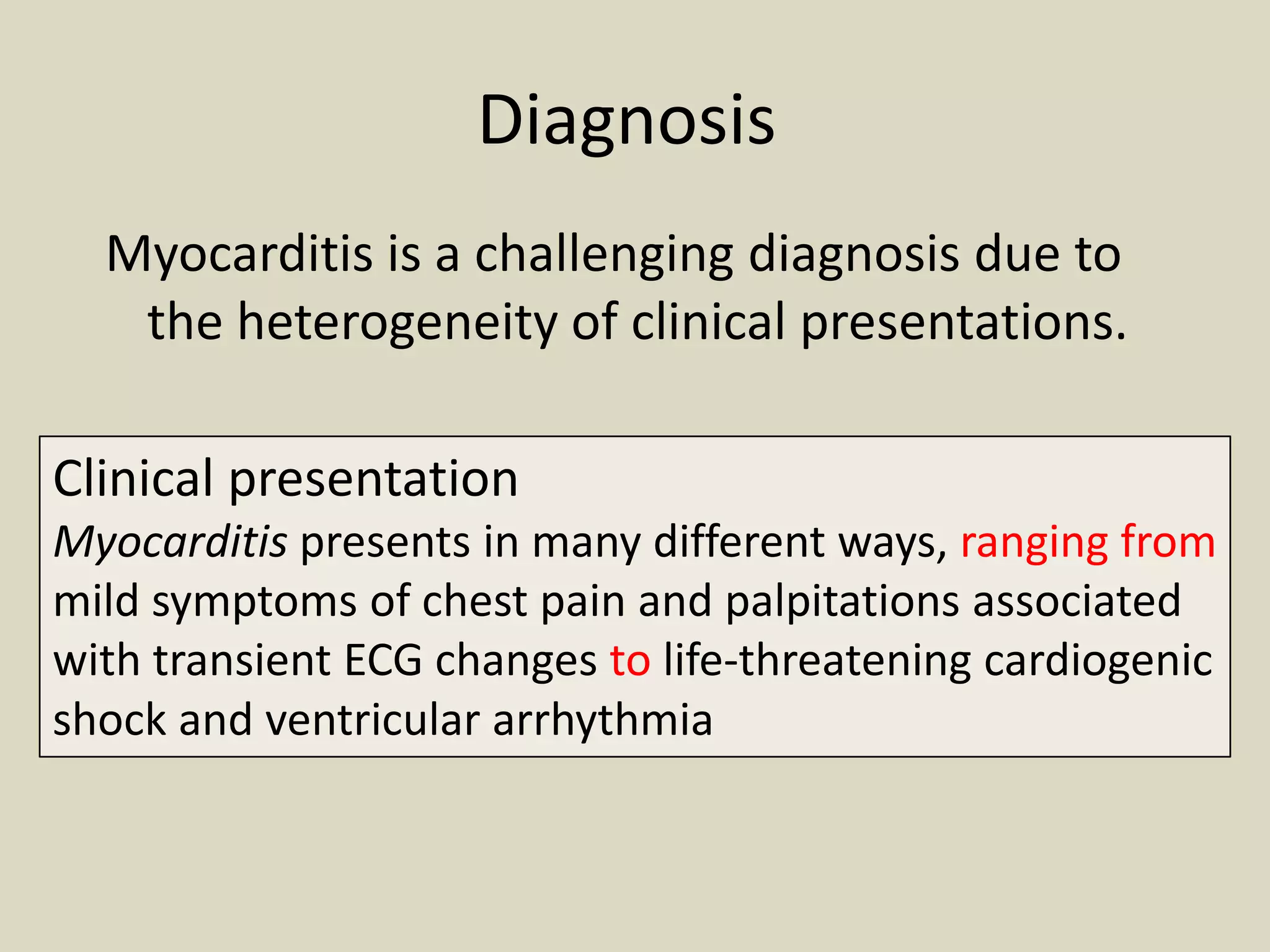 Diagnosis
Myocarditis is a challenging diagnosis due to
the heterogeneity of clinical presentations.
Clinical presentation
Myocarditis presents in many different ways, ranging from
mild symptoms of chest pain and palpitations associated
with transient ECG changes to life-threatening cardiogenic
shock and ventricular arrhythmia

 