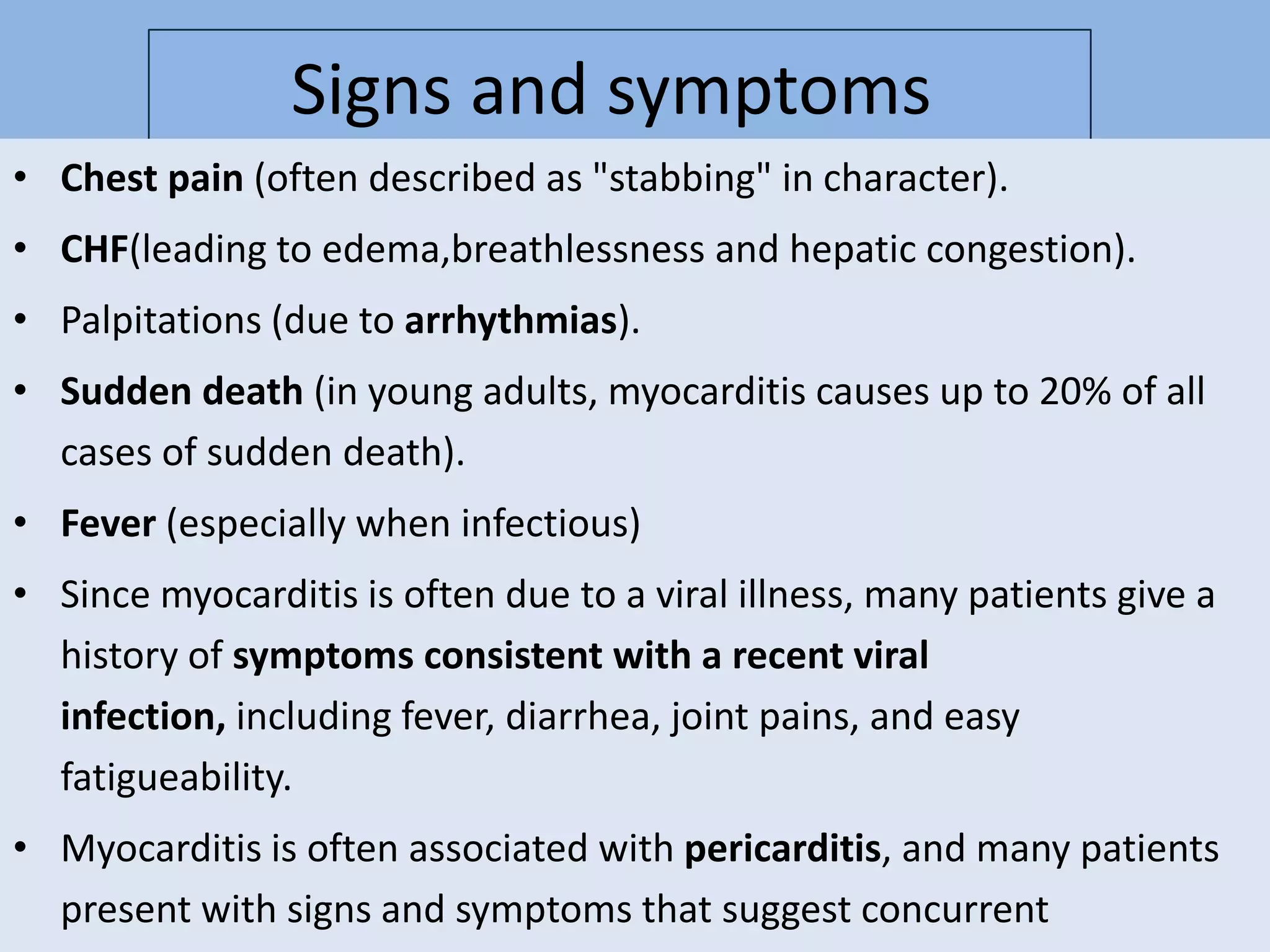 Signs and symptoms
• Chest pain (often described as "stabbing" in character).
• CHF(leading to edema,breathlessness and hepatic congestion).
• Palpitations (due to arrhythmias).
• Sudden death (in young adults, myocarditis causes up to 20% of all
cases of sudden death).

• Fever (especially when infectious)
• Since myocarditis is often due to a viral illness, many patients give a
history of symptoms consistent with a recent viral
infection, including fever, diarrhea, joint pains, and easy
fatigueability.
• Myocarditis is often associated with pericarditis, and many patients
present with signs and symptoms that suggest concurrent

 