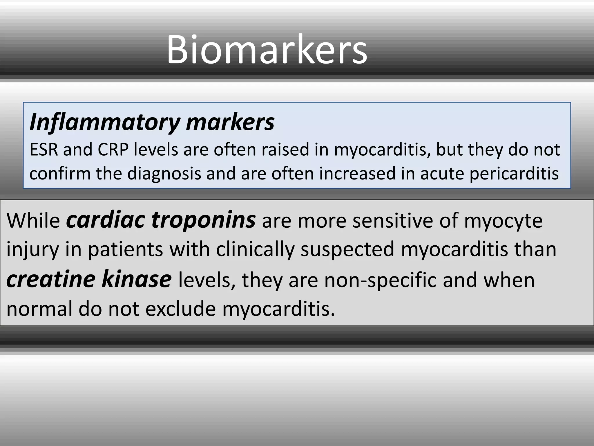 Biomarkers
Inflammatory markers
ESR and CRP levels are often raised in myocarditis, but they do not
confirm the diagnosis and are often increased in acute pericarditis

While cardiac troponins are more sensitive of myocyte
injury in patients with clinically suspected myocarditis than
creatine kinase levels, they are non-specific and when
normal do not exclude myocarditis.

 