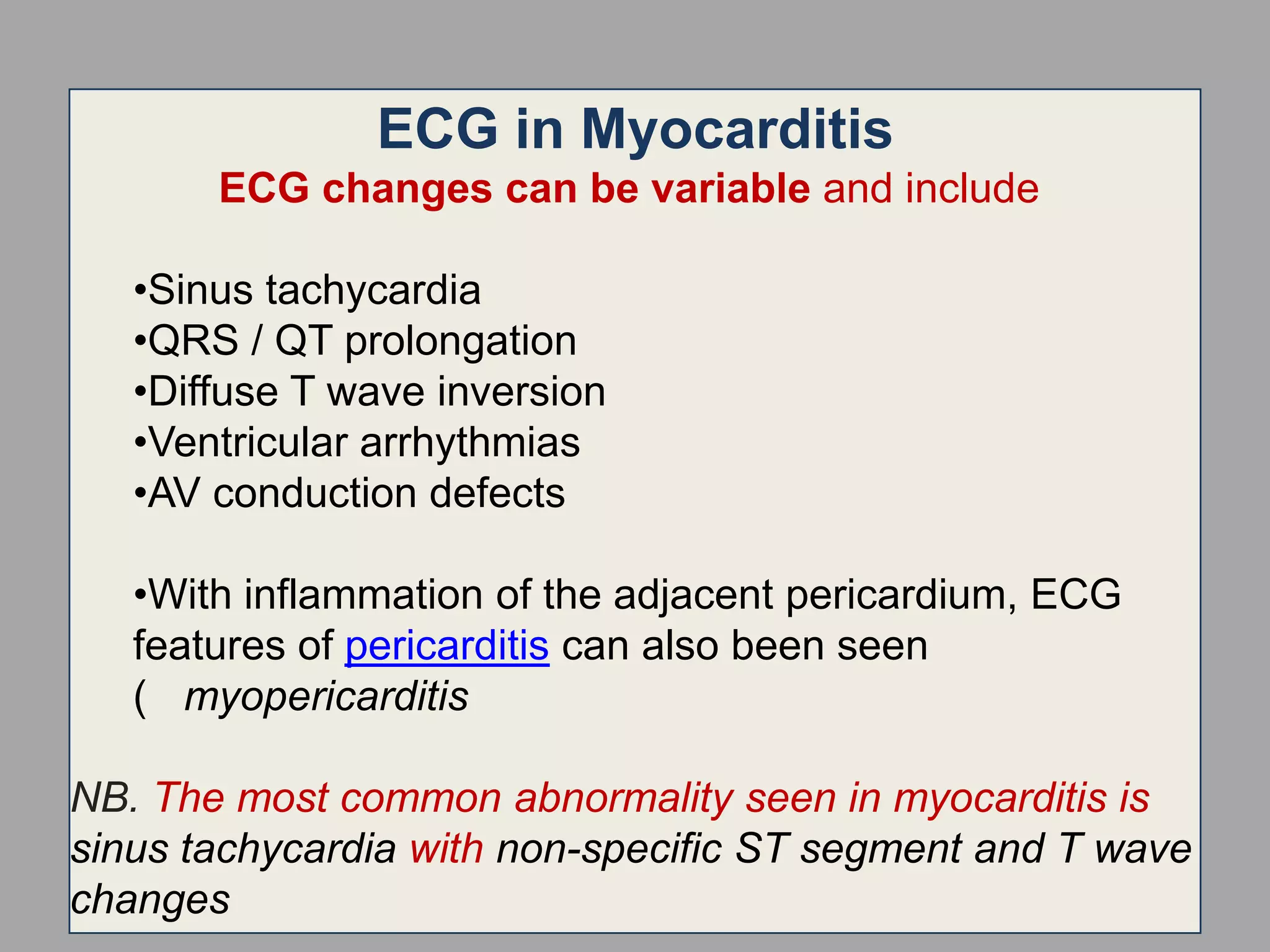 ECG in Myocarditis
ECG changes can be variable and include
•Sinus tachycardia
•QRS / QT prolongation
•Diffuse T wave inversion
•Ventricular arrhythmias
•AV conduction defects

•With inflammation of the adjacent pericardium, ECG
features of pericarditis can also been seen
( myopericarditis
NB. The most common abnormality seen in myocarditis is
sinus tachycardia with non-specific ST segment and T wave
changes

 
