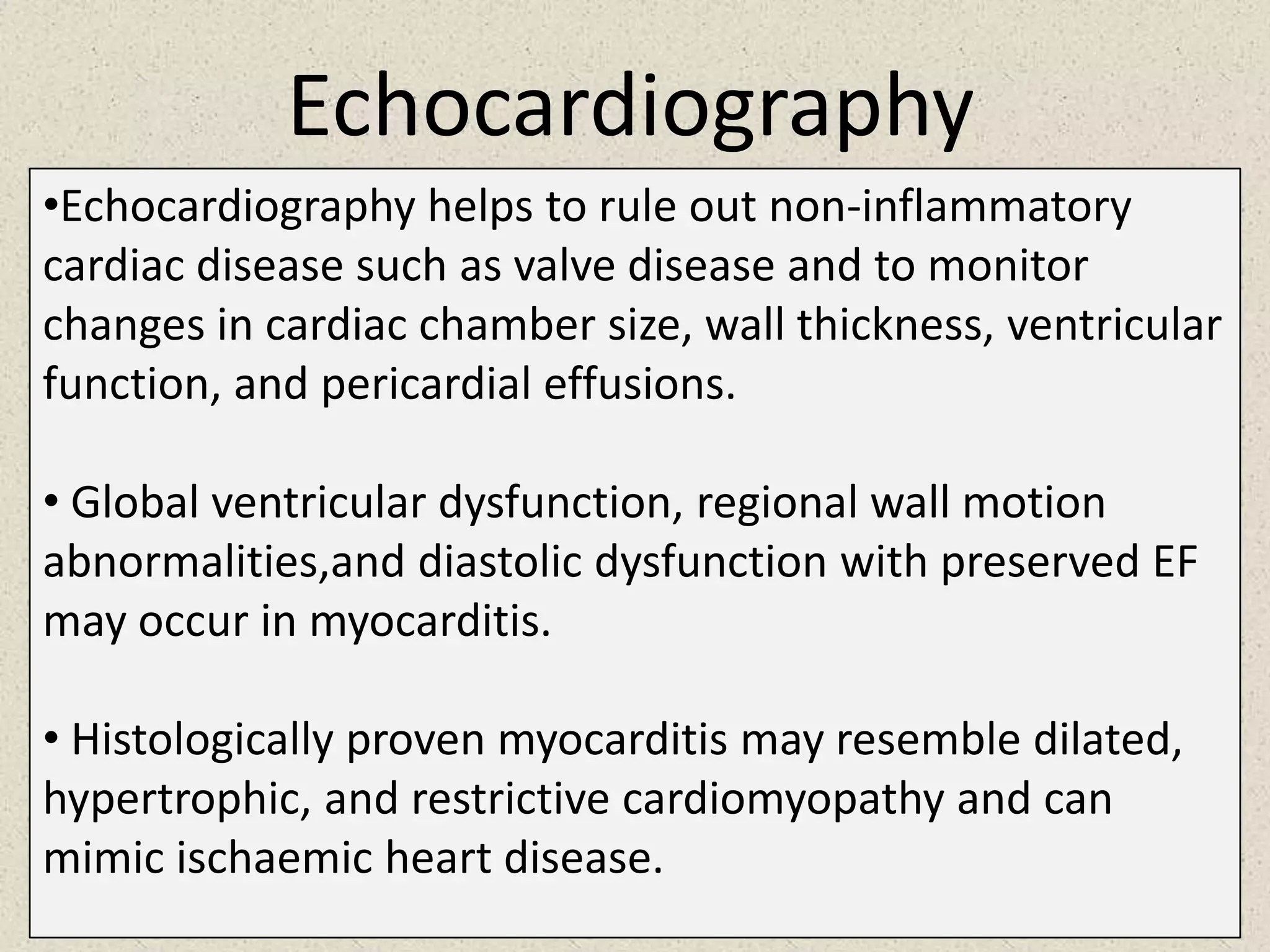 Echocardiography
•Echocardiography helps to rule out non-inflammatory
cardiac disease such as valve disease and to monitor
changes in cardiac chamber size, wall thickness, ventricular
function, and pericardial effusions.
• Global ventricular dysfunction, regional wall motion
abnormalities,and diastolic dysfunction with preserved EF
may occur in myocarditis.
• Histologically proven myocarditis may resemble dilated,
hypertrophic, and restrictive cardiomyopathy and can
mimic ischaemic heart disease.

 