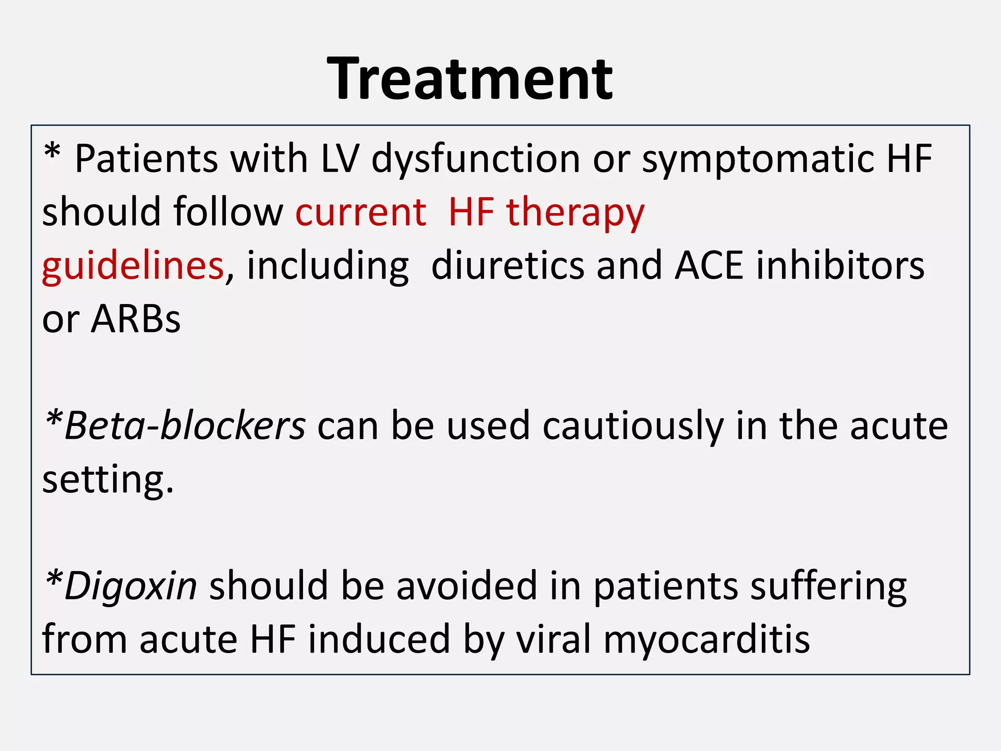 Treatment
* Patients with LV dysfunction or symptomatic HF
should follow current HF therapy
guidelines, including diuretics and ACE inhibitors
or ARBs

*Beta-blockers can be used cautiously in the acute
setting.
*Digoxin should be avoided in patients suffering
from acute HF induced by viral myocarditis

 