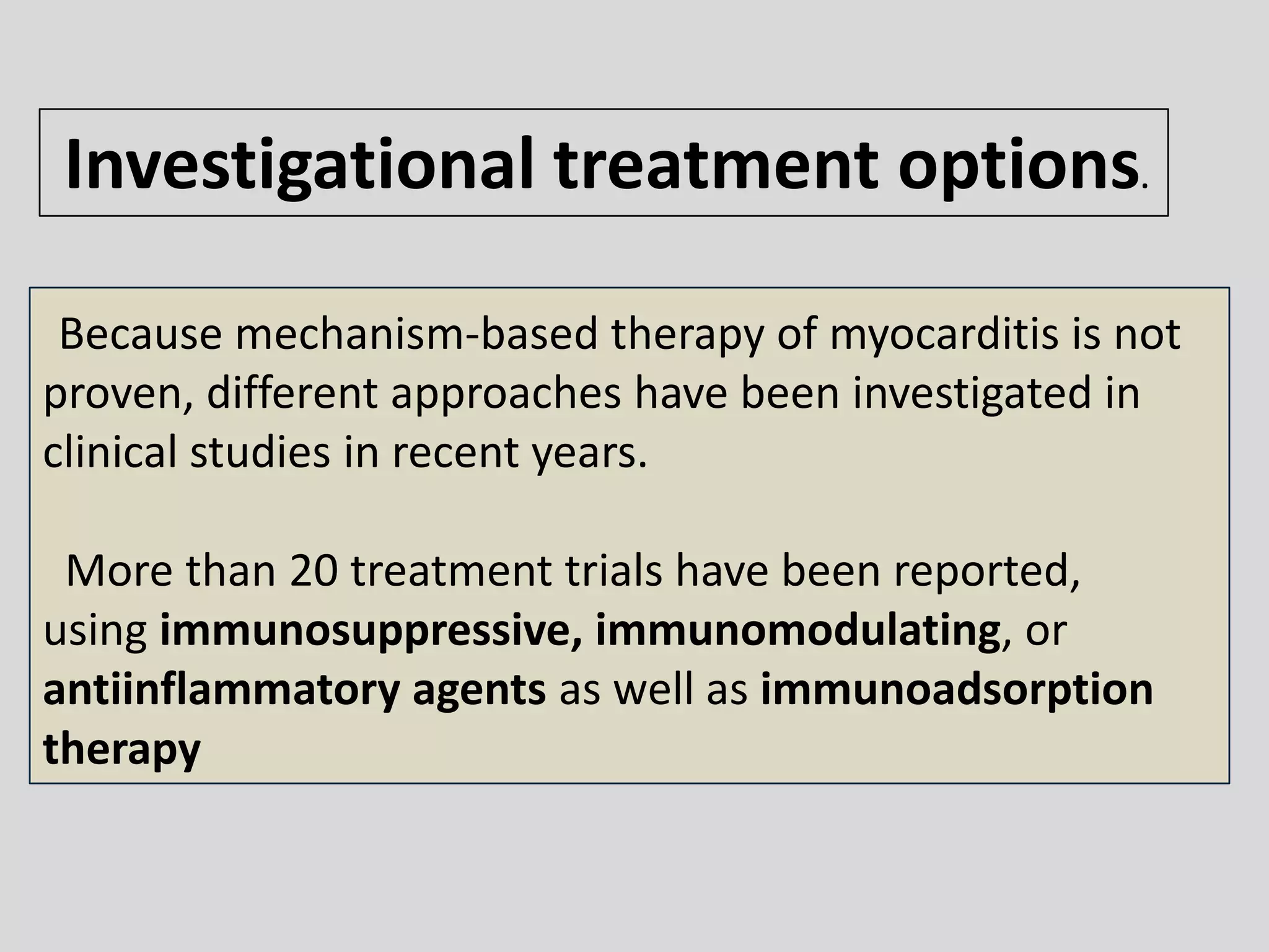 Investigational treatment options.
Because mechanism-based therapy of myocarditis is not
proven, different approaches have been investigated in
clinical studies in recent years.

More than 20 treatment trials have been reported,
using immunosuppressive, immunomodulating, or
antiinflammatory agents as well as immunoadsorption
therapy

 