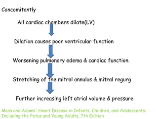 Concomitantly 
All cardiac chambers dilate(LV) 
Dilation causes poor ventricular function 
Worsening pulmonary edema & cardiac function. 
Stretching of the mitral annulus & mitral regurg 
Further increasing left atrial volume & pressure 
Moss and Adams' Heart Disease in Infants, Children, and Adolescents: 
Including the Fetus and Young Adults, 7th Edition 
 