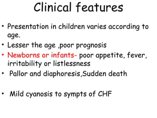 Clinical features 
• Presentation in children varies according to 
age. 
• Lesser the age ,poor prognosis 
• Newborns or infants- poor appetite, fever, 
irritability or listlessness 
• Pallor and diaphoresis,Sudden death 
• Mild cyanosis to sympts of CHF 
 