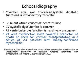 Echocardiography 
• Chamber size, wall thickness,systolic diastolic 
functions & intracavitary thrombi 
• Rule out other causes of heart failure 
• LV systolic dysfunction is common 
• Rt ventricular dysfunction is relatively uncommon 
• Rt vent dysfunction most powerful predictor of 
death or need for cardiac transplantation in a 
series of 23 patients with biopsy-confirmed 
myocarditis 
Mendes LA, Dec GW, Picard MH, et al: Right ventricular dysfunction: an 
independent predictor of adverse outcome inpatients with 
myocarditis. Am Heart J 1994;128:301-307. 
 