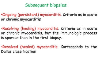 Subsequent biopsies: 
•Ongoing (persistent) myocarditis. Criteria as in acute 
or chronic myocarditis 
•Resolving (healing) myocarditis. Criteria as in acute 
or chronic myocarditis, but the immunologic process 
is sparser than in the first biopsy. 
•Resolved (healed) myocarditis. Corresponds to the 
Dallas classification 
 