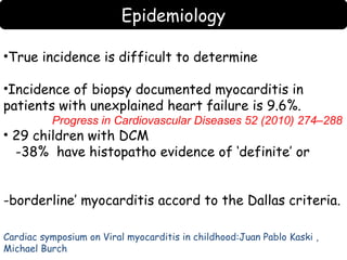 Epidemiology 
•True incidence is difficult to determine 
•Incidence of biopsy documented myocarditis in 
patients with unexplained heart failure is 9.6%. 
Progress in Cardiovascular Diseases 52 (2010) 274–288 
• 29 children with DCM 
-38% have histopatho evidence of ‘definite’ or 
-borderline’ myocarditis accord to the Dallas criteria. 
Cardiac symposium on Viral myocarditis in childhood:Juan Pablo Kaski , 
Michael Burch 
 
