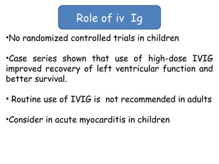 Role of iv Ig 
•No randomized controlled trials in children 
•Case series shown that use of high-dose IVIG 
improved recovery of left ventricular function and 
better survival. 
• Routine use of IVIG is not recommended in adults 
•Consider in acute myocarditis in children 
 