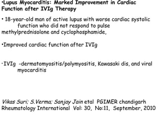 •Lupus Myocarditis: Marked Improvement in Cardiac 
Function after IVIg Therapy 
• 18-year-old man of active lupus with worse cardiac systolic 
function who did not respond to pulse 
methylprednisolone and cyclophosphamide, 
•Improved cardiac function after IVIg 
• IVIg -dermatomyositis/polymyositis, Kawasaki dis, and viral 
myocarditis 
Vikas Suri; S.Verma; Sanjay Jain etal PGIMER chandigarh 
Rheumatology International Vol: 30, No:11, September, 2010 
 