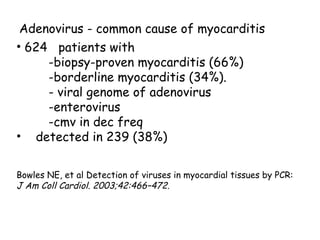 Adenovirus - common cause of myocarditis 
• 624 patients with 
-biopsy-proven myocarditis (66%) 
-borderline myocarditis (34%). 
- viral genome of adenovirus 
-enterovirus 
-cmv in dec freq 
• detected in 239 (38%) 
Bowles NE, et al Detection of viruses in myocardial tissues by PCR: 
J Am Coll Cardiol. 2003;42:466–472. 
 