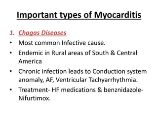 Important types of Myocarditis
1. Chagas Diseases
• Most common Infective cause.
• Endemic in Rural areas of South & Central
America
• Chronic infection leads to Conduction system
anomaly, AF, Ventricular Tachyarrhythmia.
• Treatment- HF medications & benznidazole-
Nifurtimox.
 