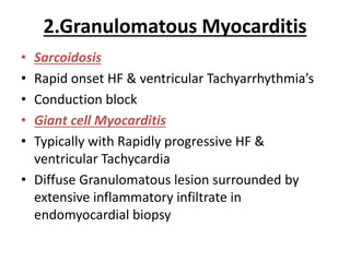 2.Granulomatous Myocarditis
• Sarcoidosis
• Rapid onset HF & ventricular Tachyarrhythmia’s
• Conduction block
• Giant cell Myocarditis
• Typically with Rapidly progressive HF &
ventricular Tachycardia
• Diffuse Granulomatous lesion surrounded by
extensive inflammatory infiltrate in
endomyocardial biopsy
 