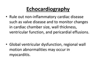 Echocardiography
• Rule out non-inflammatory cardiac disease
such as valve disease and to monitor changes
in cardiac chamber size, wall thickness,
ventricular function, and pericardial effusions.
• Global ventricular dysfunction, regional wall
motion abnormalities may occur in
myocarditis.
 