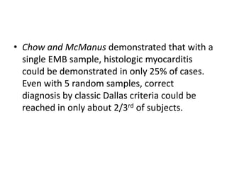 • Chow and McManus demonstrated that with a
single EMB sample, histologic myocarditis
could be demonstrated in only 25% of cases.
Even with 5 random samples, correct
diagnosis by classic Dallas criteria could be
reached in only about 2/3rd of subjects.
 