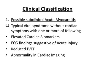 Clinical Classification
1. Possible subclinical Acute Myocarditis
 Typical Viral syndrome without cardiac
symptoms with one or more of following-
• Elevated Cardiac Biomarkers
• ECG findings suggestive of Acute Injury
• Reduced LVEF
• Abnormality in Cardiac Imaging
 