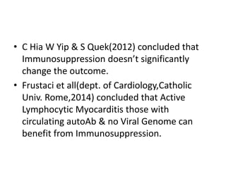 • C Hia W Yip & S Quek(2012) concluded that
Immunosuppression doesn’t significantly
change the outcome.
• Frustaci et all(dept. of Cardiology,Catholic
Univ. Rome,2014) concluded that Active
Lymphocytic Myocarditis those with
circulating autoAb & no Viral Genome can
benefit from Immunosuppression.
 
