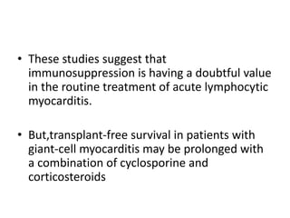 • These studies suggest that
immunosuppression is having a doubtful value
in the routine treatment of acute lymphocytic
myocarditis.
• But,transplant-free survival in patients with
giant-cell myocarditis may be prolonged with
a combination of cyclosporine and
corticosteroids
 