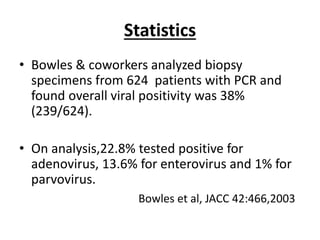 Statistics
• Bowles & coworkers analyzed biopsy
specimens from 624 patients with PCR and
found overall viral positivity was 38%
(239/624).
• On analysis,22.8% tested positive for
adenovirus, 13.6% for enterovirus and 1% for
parvovirus.
Bowles et al, JACC 42:466,2003
 