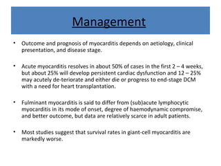 Management
• Outcome and prognosis of myocarditis depends on aetiology, clinical
presentation, and disease stage.
• Acute myocarditis resolves in about 50% of cases in the first 2 – 4 weeks,
but about 25% will develop persistent cardiac dysfunction and 12 – 25%
may acutely de-teriorate and either die or progress to end-stage DCM
with a need for heart transplantation.
• Fulminant myocarditis is said to differ from (sub)acute lymphocytic
myocarditis in its mode of onset, degree of haemodynamic compromise,
and better outcome, but data are relatively scarce in adult patients.
• Most studies suggest that survival rates in giant-cell myocarditis are
markedly worse.
 