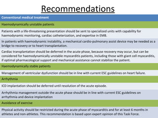 Recommendations
Conventional medical treatment
Haemodynamically unstable patients
Patients with a life-threatening presentation should be sent to specialized units with capability for
haemodynamic monitoring, cardiac catheterization, and expertise in EMB.
In patients with haemodynamic instability, a mechanical cardio-pulmonary assist device may be needed as a
bridge to recovery or to heart transplantation.
Cardiac transplantation should be deferred in the acute phase, because recovery may occur, but can be
considered for haemodynamically unstable myocarditis patients, including those with giant cell myocarditis,
if optimal pharmacological support and mechanical assistance cannot stabilize the patient.
Haemodynamically stable patients
Management of ventricular dysfunction should be in line with current ESC guidelines on heart failure.
Arrhythmia
ICD implantation should be deferred until resolution of the acute episode.
Arrhythmia management outside the acute phase should be in line with current ESC guidelines on
arrhythmia and device implantation
Avoidance of exercise
Physical activity should be restricted during the acute phase of myocarditis and for at least 6 months in
athletes and non-athletes. This recommendation is based upon expert opinion of this Task Force.
 