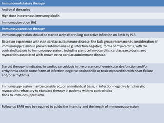 Immunomodulatory therapy
Anti-viral therapies
High dose intravenous immunoglobulin
Immunoadsorption (IA)
Immunosuppressive therapy
Immunosuppression should be started only after ruling out active infection on EMB by PCR.
Based on experience with non-cardiac autoimmune disease, the task group recommends consideration of
immunosuppression in proven autoimmune (e.g. infection-negative) forms of myocarditis, with no
contraindications to immunosuppression, including giant cell myocarditis, cardiac sarcoidosis, and
myocarditis associated with known extra-cardiac autoimmune disease.
Steroid therapy is indicated in cardiac sarcoidosis in the presence of ventricular dysfunction and/or
arrhythmia and in some forms of infection-negative eosinophilic or toxic myocarditis with heart failure
and/or arrhythmia.
Immunosuppression may be considered, on an individual basis, in infection-negative lymphocytic
myocarditis refractory to standard therapy in patients with no contraindica-
tions to immunosuppression.
Follow-up EMB may be required to guide the intensity and the length of immunosuppression.
 