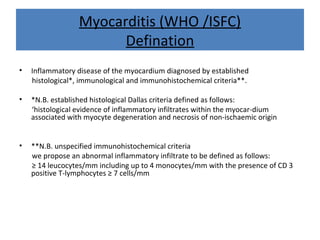 Myocarditis (WHO /ISFC)
Defination
• Inflammatory disease of the myocardium diagnosed by established
histological*, immunological and immunohistochemical criteria**.
• *N.B. established histological Dallas criteria defined as follows:
‘histological evidence of inflammatory infiltrates within the myocar-dium
associated with myocyte degeneration and necrosis of non-ischaemic origin
• **N.B. unspecified immunohistochemical criteria
we propose an abnormal inflammatory infiltrate to be defined as follows:
≥ 14 leucocytes/mm including up to 4 monocytes/mm with the presence of CD 3
positive T-lymphocytes ≥ 7 cells/mm
 