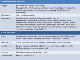 2. Immune-mediated myocarditis
Allergens Tetanus toxoid, vaccines, serum sickness
Drugs: penicillin, cefaclor, colchicine, furosemide, isoniazid, lidocaine, tetracycline,
sulfonamides, phenytoin, phenylbutazone, methyldopa, thiazide diuretics,
amitriptyline
Alloantigens Heart transplant rejection
Autoantigens Infection-negative lymphocytic, infection-negative giant cell
Associated with autoimmune or immune-oriented disorders: systemic lupus
erythematosus, rheumatoid arthritis, Churg-Strauss syndrome, Kawasaki’s disease,
inflammatory bowel disease, scleroderma, polymyositis, myasthenia gravis, insulin-
dependent diabetes mellitus, thyrotoxicosis, sarcoidosis, Wegener’s granulomatosis,
rheumatic heart disease (rheumatic fever)
3. Toxic myocarditis
Drugs Amphetamines, anthracyclines, cocaine, cyclophosphamide, ethanol, fluorouracil,
lithium, catecholamines, hemetine, interleukin-2, trastuzumab, clozapine
Heavy metals Copper, iron, lead (rare, more commonly cause intramyocyte accumulation)
Miscellaneous Scorpion sting, snake, and spider bites, bee and wasp stings, carbon monoxide,
inhalants, phosphorus, arsenic, sodium azide
Hormones Phaeochromocytoma, vitamins: beri – beri
Physical agents Radiation, electric shock
 