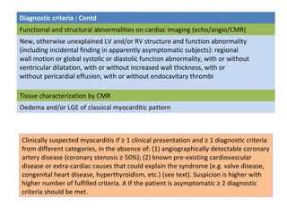 Diagnostic criteria : Contd
Functional and structural abnormalities on cardiac imaging (echo/angio/CMR)
New, otherwise unexplained LV and/or RV structure and function abnormality
(including incidental finding in apparently asymptomatic subjects): regional
wall motion or global systolic or diastolic function abnormality, with or without
ventricular dilatation, with or without increased wall thickness, with or
without pericardial effusion, with or without endocavitary thrombi
Tissue characterization by CMR
Oedema and/or LGE of classical myocarditic pattern
Clinically suspected myocarditis if ≥ 1 clinical presentation and ≥ 1 diagnostic criteria
from different categories, in the absence of: (1) angiographically detectable coronary
artery disease (coronary stenosis ≥ 50%); (2) known pre-existing cardiovascular
disease or extra-cardiac causes that could explain the syndrome (e.g. valve disease,
congenital heart disease, hyperthyroidism, etc.) (see text). Suspicion is higher with
higher number of fulfilled criteria. A If the patient is asymptomatic ≥ 2 diagnostic
criteria should be met.
 