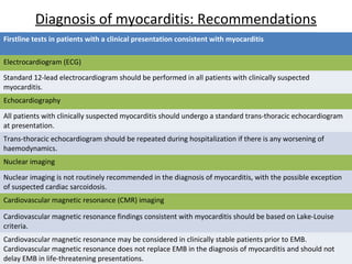 Diagnosis of myocarditis: Recommendations
Firstline tests in patients with a clinical presentation consistent with myocarditis
Electrocardiogram (ECG)
Standard 12-lead electrocardiogram should be performed in all patients with clinically suspected
myocarditis.
Echocardiography
All patients with clinically suspected myocarditis should undergo a standard trans-thoracic echocardiogram
at presentation.
Trans-thoracic echocardiogram should be repeated during hospitalization if there is any worsening of
haemodynamics.
Nuclear imaging
Nuclear imaging is not routinely recommended in the diagnosis of myocarditis, with the possible exception
of suspected cardiac sarcoidosis.
Cardiovascular magnetic resonance (CMR) imaging
Cardiovascular magnetic resonance findings consistent with myocarditis should be based on Lake-Louise
criteria.
Cardiovascular magnetic resonance may be considered in clinically stable patients prior to EMB.
Cardiovascular magnetic resonance does not replace EMB in the diagnosis of myocarditis and should not
delay EMB in life-threatening presentations.
 