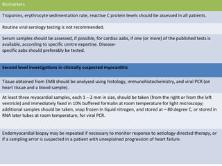 Biomarkers
Troponins, erythrocyte sedimentation rate, reactive C protein levels should be assessed in all patients.
Routine viral serology testing is not recommended.
Serum samples should be assessed, if possible, for cardiac aabs, if one (or more) of the published tests is
available, according to specific centre expertise. Disease-
specific aabs should preferably be tested.
Second level investigations in clinically suspected myocarditis
Tissue obtained from EMB should be analysed using histology, immunohistochemistry, and viral PCR (on
heart tissue and a blood sample).
At least three myocardial samples, each 1 – 2 mm in size, should be taken (from the right or from the left
ventricle) and immediately fixed in 10% buffered formalin at room temperature for light microscopy;
additional samples should be taken, snap frozen in liquid nitrogen, and stored at – 80 degree C, or stored in
RNA later tubes at room temperature, for viral PCR.
Endomyocardial biopsy may be repeated if necessary to monitor response to aetiology-directed therapy, or
if a sampling error is suspected in a patient with unexplained progression of heart failure.
 