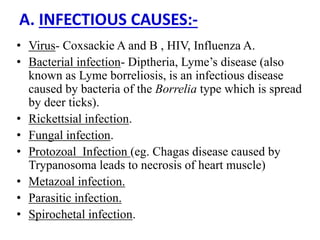 A. INFECTIOUS CAUSES:-
• Virus- Coxsackie A and B , HIV, Influenza A.
• Bacterial infection- Diptheria, Lyme’s disease (also
known as Lyme borreliosis, is an infectious disease
caused by bacteria of the Borrelia type which is spread
by deer ticks).
• Rickettsial infection.
• Fungal infection.
• Protozoal Infection (eg. Chagas disease caused by
Trypanosoma leads to necrosis of heart muscle)
• Metazoal infection.
• Parasitic infection.
• Spirochetal infection.
 