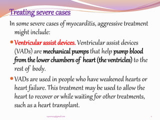 Treating severe cases
In some severe cases of myocarditis, aggressive treatment
might include:
Ventricular assist devices. Ventricular assist devices
(VADs) are mechanical pumps that help pump blood
from the lower chambers of heart (the ventricles) to the
rest of body.
VADs are used in people who have weakened hearts or
heart failure. This treatment may be used to allow the
heart to recover or while waiting for other treatments,
such as a heart transplant.
11
v4veeru25@gmail.com
 