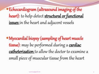 Echocardiogram (ultrasound imaging of the
heart): to help detect structural or functional
issues in the heart and adjacent vessels
Myocardial biopsy (sampling of heart muscle
tissue): may be performed during a cardiac
catheterization to allow the doctor to examine a
small piece of muscular tissue from the heart
9
v4veeru25@gmail.com
 