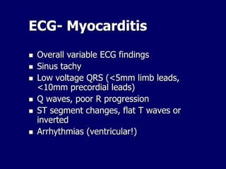 ECG- Myocarditis
 Overall variable ECG findings
 Sinus tachy
 Low voltage QRS (<5mm limb leads,
<10mm precordial leads)
 Q waves, poor R progression
 ST segment changes, flat T waves or
inverted
 Arrhythmias (ventricular!)
 