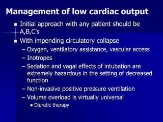 Management of low cardiac output
 Initial approach with any patient should be
A,B,C’s
 With impending circulatory collapse
– Oxygen, ventilatory assistance, vascular access
– Inotropes
– Sedation and vagal effects of intubation are
extremely hazardous in the setting of decreased
function
– Non-invasive positive pressure ventilation
– Volume overload is virtually universal
 Diuretic therapy
 