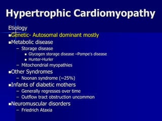Hypertrophic Cardiomyopathy
Etiology
Genetic- Autosomal dominant mostly
Metabolic disease
– Storage disease
 Glycogen storage disease –Pompe’s disease
 Hunter-Hurler
– Mitochondrial myopathies
Other Syndromes
– Noonan syndrome (~25%)
Infants of diabetic mothers
– Generally regresses over time
– Outflow tract obstruction uncommon
Neuromuscular disorders
– Friedrich Ataxia
 