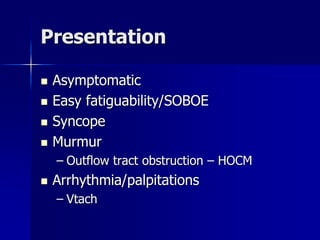 Presentation
 Asymptomatic
 Easy fatiguability/SOBOE
 Syncope
 Murmur
– Outflow tract obstruction – HOCM
 Arrhythmia/palpitations
– Vtach
 