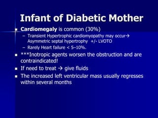 Infant of Diabetic Mother
 Cardiomegaly is common (30%)
– Transient Hypertrophic cardiomyopathy may occur
Asymmetric septal hypertrophy +/- LVOTO
– Rarely Heart failure < 5–10%.
 ***Inotropic agents worsen the obstruction and are
contraindicated!
 If need to treat  give fluids
 The increased left ventricular mass usually regresses
within several months
 