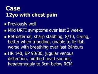 Case
12yo with chest pain
 Previously well
 Mild URTI symptoms over last 2 weeks
 Retrosternal, sharp stabbing, 8/10, crying,
better when tripoding, unable to lie flat,
worse with breathing over last 24hours
 HR 140, BP 90/80, jugular venous
distention, muffled heart sounds,
hepatomegaly to 3cm below RCM
 