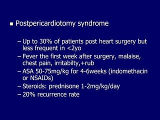  Postpericardiotomy syndrome
– Up to 30% of patients post heart surgery but
less frequent in <2yo
– Fever the first week after surgery, malaise,
chest pain, irritabilty,+rub
– ASA 50-75mg/kg for 4-6weeks (indomethacin
or NSAIDs)
– Steroids: prednisone 1-2mg/kg/day
– 20% recurrence rate
 