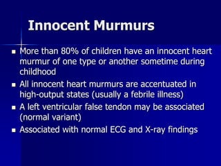 Innocent Murmurs
 More than 80% of children have an innocent heart
murmur of one type or another sometime during
childhood
 All innocent heart murmurs are accentuated in
high-output states (usually a febrile illness)
 A left ventricular false tendon may be associated
(normal variant)
 Associated with normal ECG and X-ray findings
 