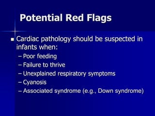Potential Red Flags
 Cardiac pathology should be suspected in
infants when:
– Poor feeding
– Failure to thrive
– Unexplained respiratory symptoms
– Cyanosis
– Associated syndrome (e.g., Down syndrome)
 