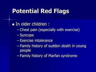 Potential Red Flags
 In older children :
– Chest pain (especially with exercise)
– Syncope
– Exercise intolerance
– Family history of sudden death in young
people
– Family history of Marfan syndrome
 